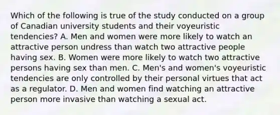 Which of the following is true of the study conducted on a group of Canadian university students and their voyeuristic tendencies? A. Men and women were more likely to watch an attractive person undress than watch two attractive people having sex. B. Women were more likely to watch two attractive persons having sex than men. C. Men's and women's voyeuristic tendencies are only controlled by their personal virtues that act as a regulator. D. Men and women find watching an attractive person more invasive than watching a sexual act.