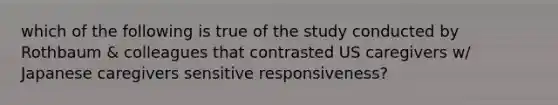 which of the following is true of the study conducted by Rothbaum & colleagues that contrasted US caregivers w/ Japanese caregivers sensitive responsiveness?