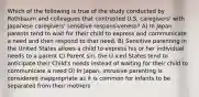 Which of the following is true of the study conducted by Rothbaum and colleagues that contrasted U.S. caregivers' with Japanese caregivers' sensitive responsiveness? A) In Japan parents tend to wait for their child to express and communicate a need and then respond to that need. B) Sensitive parenting in the United States allows a child to express his or her individual needs to a parent C) Parent sin. the U iced States tend to anticipate their Child's needs instead of waiting for their child to communicate a need D) In Japan, intrusive parenting is considered inappropriate as it is common for infants to be separated from their mothers