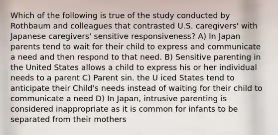 Which of the following is true of the study conducted by Rothbaum and colleagues that contrasted U.S. caregivers' with Japanese caregivers' sensitive responsiveness? A) In Japan parents tend to wait for their child to express and communicate a need and then respond to that need. B) Sensitive parenting in the United States allows a child to express his or her individual needs to a parent C) Parent sin. the U iced States tend to anticipate their Child's needs instead of waiting for their child to communicate a need D) In Japan, intrusive parenting is considered inappropriate as it is common for infants to be separated from their mothers