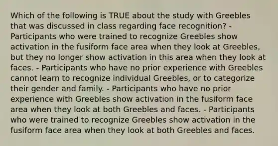 Which of the following is TRUE about the study with Greebles that was discussed in class regarding face recognition? - Participants who were trained to recognize Greebles show activation in the fusiform face area when they look at Greebles, but they no longer show activation in this area when they look at faces. - Participants who have no prior experience with Greebles cannot learn to recognize individual Greebles, or to categorize their gender and family. - Participants who have no prior experience with Greebles show activation in the fusiform face area when they look at both Greebles and faces. - Participants who were trained to recognize Greebles show activation in the fusiform face area when they look at both Greebles and faces.