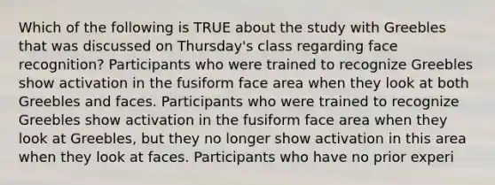 Which of the following is TRUE about the study with Greebles that was discussed on Thursday's class regarding face recognition? Participants who were trained to recognize Greebles show activation in the fusiform face area when they look at both Greebles and faces. Participants who were trained to recognize Greebles show activation in the fusiform face area when they look at Greebles, but they no longer show activation in this area when they look at faces. Participants who have no prior experi