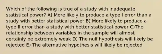 Which of the following is true of a study with inadequate statistical power? A) More likely to produce a type I error than a study with better statistical power B) More likely to produce a type II error than a study with better statistical power C)The relationship between variables in the sample will almost certainly be extremely weak D) The null hypothesis will likely be rejected E) The alternative hypothesis will likely be rejected