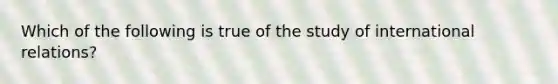 Which of the following is true of the study of international relations?