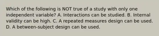 Which of the following is NOT true of a study with only one independent variable? A. Interactions can be studied. B. Internal validity can be high. C. A repeated measures design can be used. D. A between-subject design can be used.