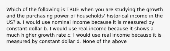 Which of the following is TRUE when you are studying the growth and the purchasing power of households' historical income in the US? a. I would use nominal income because it is measured by constant dollar b. I would use real income because it shows a much higher growth rate c. I would use real income because it is measured by constant dollar d. None of the above