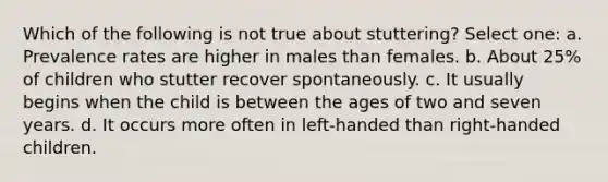 Which of the following is not true about stuttering? Select one: a. Prevalence rates are higher in males than females. b. About 25% of children who stutter recover spontaneously. c. It usually begins when the child is between the ages of two and seven years. d. It occurs more often in left-handed than right-handed children.