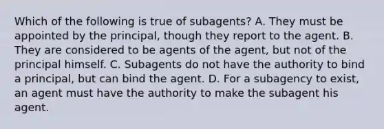 Which of the following is true of subagents? A. They must be appointed by the principal, though they report to the agent. B. They are considered to be agents of the agent, but not of the principal himself. C. Subagents do not have the authority to bind a principal, but can bind the agent. D. For a subagency to exist, an agent must have the authority to make the subagent his agent.