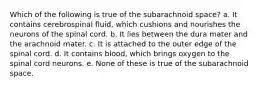 Which of the following is true of the subarachnoid space? a. It contains cerebrospinal fluid, which cushions and nourishes the neurons of the spinal cord. b. It lies between the dura mater and the arachnoid mater. c. It is attached to the outer edge of the spinal cord. d. It contains blood, which brings oxygen to the spinal cord neurons. e. None of these is true of the subarachnoid space.