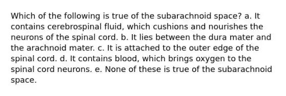 Which of the following is true of the subarachnoid space? a. It contains cerebrospinal fluid, which cushions and nourishes the neurons of the spinal cord. b. It lies between the dura mater and the arachnoid mater. c. It is attached to the outer edge of the spinal cord. d. It contains blood, which brings oxygen to the spinal cord neurons. e. None of these is true of the subarachnoid space.