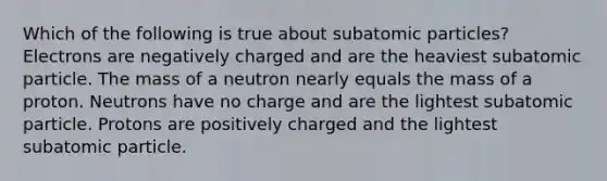 Which of the following is true about subatomic particles? Electrons are negatively charged and are the heaviest subatomic particle. The mass of a neutron nearly equals the mass of a proton. Neutrons have no charge and are the lightest subatomic particle. Protons are positively charged and the lightest subatomic particle.