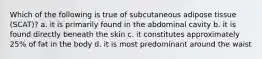 Which of the following is true of subcutaneous adipose tissue (SCAT)? a. it is primarily found in the abdominal cavity b. it is found directly beneath the skin c. it constitutes approximately 25% of fat in the body d. it is most predominant around the waist