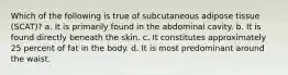 Which of the following is true of subcutaneous adipose tissue (SCAT)? a. It is primarily found in the abdominal cavity. b. It is found directly beneath the skin. c. It constitutes approximately 25 percent of fat in the body. d. It is most predominant around the waist.