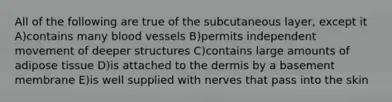 All of the following are true of the subcutaneous layer, except it A)contains many blood vessels B)permits independent movement of deeper structures C)contains large amounts of adipose tissue D)is attached to the dermis by a basement membrane E)is well supplied with nerves that pass into the skin