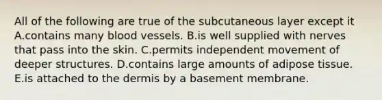 All of the following are true of the subcutaneous layer except it A.contains many blood vessels. B.is well supplied with nerves that pass into the skin. C.permits independent movement of deeper structures. D.contains large amounts of adipose tissue. E.is attached to the dermis by a basement membrane.