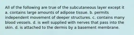 All of the following are true of the subcutaneous layer except it a. contains large amounts of adipose tissue. b. permits independent movement of deeper structures. c. contains many blood vessels. d. is well supplied with nerves that pass into the skin. d. is attached to the dermis by a basement membrane.