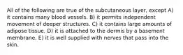 All of the following are true of the subcutaneous layer, except A) it contains many blood vessels. B) it permits independent movement of deeper structures. C) it contains large amounts of adipose tissue. D) it is attached to the dermis by a basement membrane. E) it is well supplied with nerves that pass into the skin.