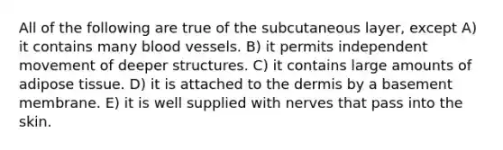 All of the following are true of the subcutaneous layer, except A) it contains many blood vessels. B) it permits independent movement of deeper structures. C) it contains large amounts of adipose tissue. D) it is attached to the dermis by a basement membrane. E) it is well supplied with nerves that pass into the skin.