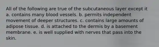 All of the following are true of the subcutaneous layer except it a. contains many blood vessels. b. permits independent movement of deeper structures. c. contains large amounts of adipose tissue. d. is attached to the dermis by a basement membrane. e. is well supplied with nerves that pass into the skin.