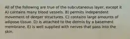 All of the following are true of the subcutaneous layer, except it A) contains many blood vessels. B) permits independent movement of deeper structures. C) contains large amounts of adipose tissue. D) is attached to the dermis by a basement membrane. E) is well supplied with nerves that pass into the skin.