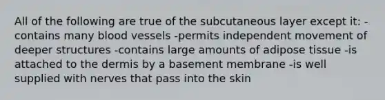 All of the following are true of the subcutaneous layer except it: -contains many blood vessels -permits independent movement of deeper structures -contains large amounts of adipose tissue -is attached to <a href='https://www.questionai.com/knowledge/kEsXbG6AwS-the-dermis' class='anchor-knowledge'>the dermis</a> by a basement membrane -is well supplied with nerves that pass into the skin