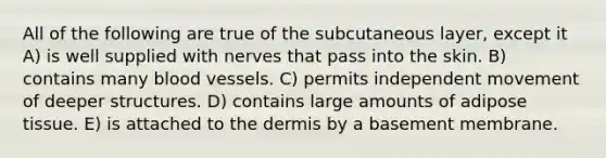 All of the following are true of the subcutaneous layer, except it A) is well supplied with nerves that pass into the skin. B) contains many blood vessels. C) permits independent movement of deeper structures. D) contains large amounts of adipose tissue. E) is attached to the dermis by a basement membrane.