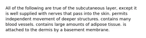 All of the following are true of the subcutaneous layer, except it is well supplied with nerves that pass into the skin. permits independent movement of deeper structures. contains many blood vessels. contains large amounts of adipose tissue. is attached to the dermis by a basement membrane.