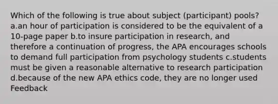 Which of the following is true about subject (participant) pools? a.an hour of participation is considered to be the equivalent of a 10-page paper b.to insure participation in research, and therefore a continuation of progress, the APA encourages schools to demand full participation from psychology students c.students must be given a reasonable alternative to research participation d.because of the new APA ethics code, they are no longer used Feedback