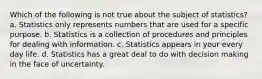 Which of the following is not true about the subject of statistics? a. Statistics only represents numbers that are used for a specific purpose. b. Statistics is a collection of procedures and principles for dealing with information. c. Statistics appears in your every day life. d. Statistics has a great deal to do with decision making in the face of uncertainty.