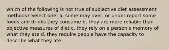 which of the following is not true of subjective diet assessment methods? Select one: a. some may over- or under-report some foods and drinks they consume b. they are more reliable than objective measures of diet c. they rely on a person's memory of what they ate d. they require people have the capacity to describe what they ate