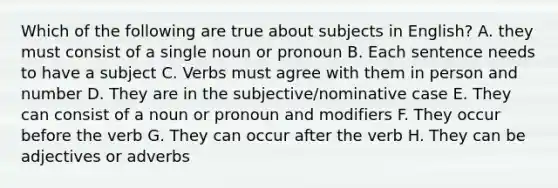 Which of the following are true about subjects in English? A. they must consist of a single noun or pronoun B. Each sentence needs to have a subject C. Verbs must agree with them in person and number D. They are in the subjective/nominative case E. They can consist of a noun or pronoun and modifiers F. They occur before the verb G. They can occur after the verb H. They can be adjectives or adverbs