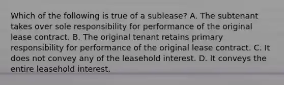 Which of the following is true of a sublease? A. The subtenant takes over sole responsibility for performance of the original lease contract. B. The original tenant retains primary responsibility for performance of the original lease contract. C. It does not convey any of the leasehold interest. D. It conveys the entire leasehold interest.