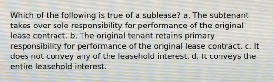 Which of the following is true of a sublease? a. The subtenant takes over sole responsibility for performance of the original lease contract. b. The original tenant retains primary responsibility for performance of the original lease contract. c. It does not convey any of the leasehold interest. d. It conveys the entire leasehold interest.