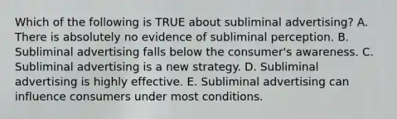 Which of the following is TRUE about subliminal​ advertising? A. There is absolutely no evidence of subliminal perception. B. Subliminal advertising falls below the​ consumer's awareness. C. Subliminal advertising is a new strategy. D. Subliminal advertising is highly effective. E. Subliminal advertising can influence consumers under most conditions.