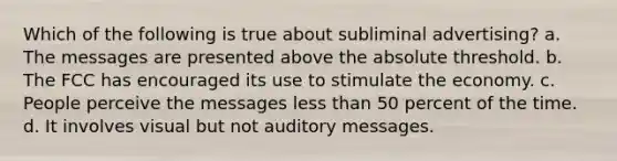 Which of the following is true about subliminal advertising? a. The messages are presented above the absolute threshold. b. The FCC has encouraged its use to stimulate the economy. c. People perceive the messages less than 50 percent of the time. d. It involves visual but not auditory messages.