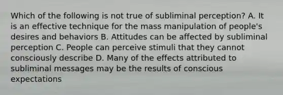 Which of the following is not true of subliminal perception? A. It is an effective technique for the mass manipulation of people's desires and behaviors B. Attitudes can be affected by subliminal perception C. People can perceive stimuli that they cannot consciously describe D. Many of the effects attributed to subliminal messages may be the results of conscious expectations