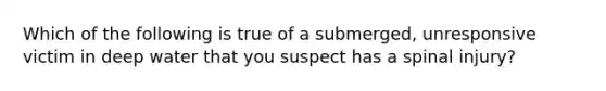 Which of the following is true of a submerged, unresponsive victim in deep water that you suspect has a spinal injury?