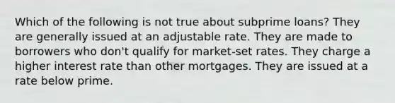 Which of the following is not true about subprime loans? They are generally issued at an adjustable rate. They are made to borrowers who don't qualify for market-set rates. They charge a higher interest rate than other mortgages. They are issued at a rate below prime.