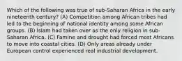 Which of the following was true of sub-Saharan Africa in the early nineteenth century? (A) Competition among African tribes had led to the beginning of national identity among some African groups. (B) Islam had taken over as the only religion in sub-Saharan Africa. (C) Famine and drought had forced most Africans to move into coastal cities. (D) Only areas already under European control experienced real industrial development.