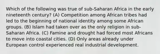 Which of the following was true of sub-Saharan Africa in the early nineteenth century? (A) Competition among African tribes had led to the beginning of national identity among some African groups. (B) Islam had taken over as the only religion in sub-Saharan Africa. (C) Famine and drought had forced most Africans to move into coastal cities. (D) Only areas already under European control experienced real industrial development.