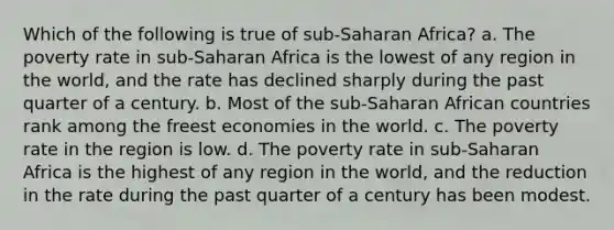 Which of the following is true of sub-Saharan Africa? a. The poverty rate in sub-Saharan Africa is the lowest of any region in the world, and the rate has declined sharply during the past quarter of a century. b. Most of the sub-Saharan African countries rank among the freest economies in the world. c. The poverty rate in the region is low. d. The poverty rate in sub-Saharan Africa is the highest of any region in the world, and the reduction in the rate during the past quarter of a century has been modest.