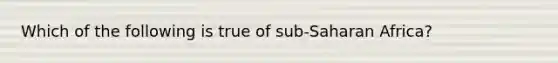 Which of the following is true of sub-Saharan Africa?