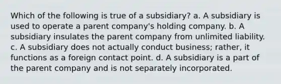 Which of the following is true of a subsidiary? a. A subsidiary is used to operate a parent company's holding company. b. A subsidiary insulates the parent company from unlimited liability. c. A subsidiary does not actually conduct business; rather, it functions as a foreign contact point. d. A subsidiary is a part of the parent company and is not separately incorporated.