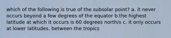 which of the following is true of the subsolar point? a. it never occurs beyond a few degrees of the equator b.the highest latitude at which it occurs is 60 degrees north/s c. it only occurs at lower latitudes, between the tropics