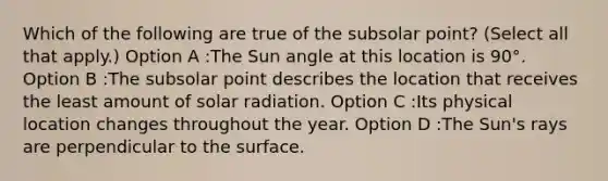 Which of the following are true of the subsolar point? (Select all that apply.) Option A :The Sun angle at this location is 90°. Option B :The subsolar point describes the location that receives the least amount of solar radiation. Option C :Its physical location changes throughout the year. Option D :The Sun's rays are perpendicular to the surface.