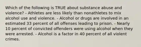 Which of the following is TRUE about substance abuse and violence? - Athletes are less likely than nonathletes to mix alcohol use and violence. - Alcohol or drugs are involved in an estimated 33 percent of all offenses leading to prison. - Nearly 10 percent of convicted offenders were using alcohol when they were arrested. - Alcohol is a factor in 40 percent of all violent crimes.