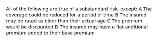 All of the following are true of a substandard risk, except: A The coverage could be reduced for a period of time B The insured may be rated as older than their actual age C The premium would be discounted D The insured may have a flat additional premium added to their base premium