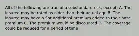 All of the following are true of a substandard risk, except: A. The insured may be rated as older than their actual age B. The insured may have a flat additional premium added to their base premium C. The premium would be discounted D. The coverage could be reduced for a period of time