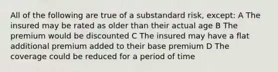 All of the following are true of a substandard risk, except: A The insured may be rated as older than their actual age B The premium would be discounted C The insured may have a flat additional premium added to their base premium D The coverage could be reduced for a period of time