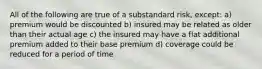 All of the following are true of a substandard risk, except: a) premium would be discounted b) insured may be related as older than their actual age c) the insured may have a flat additional premium added to their base premium d) coverage could be reduced for a period of time